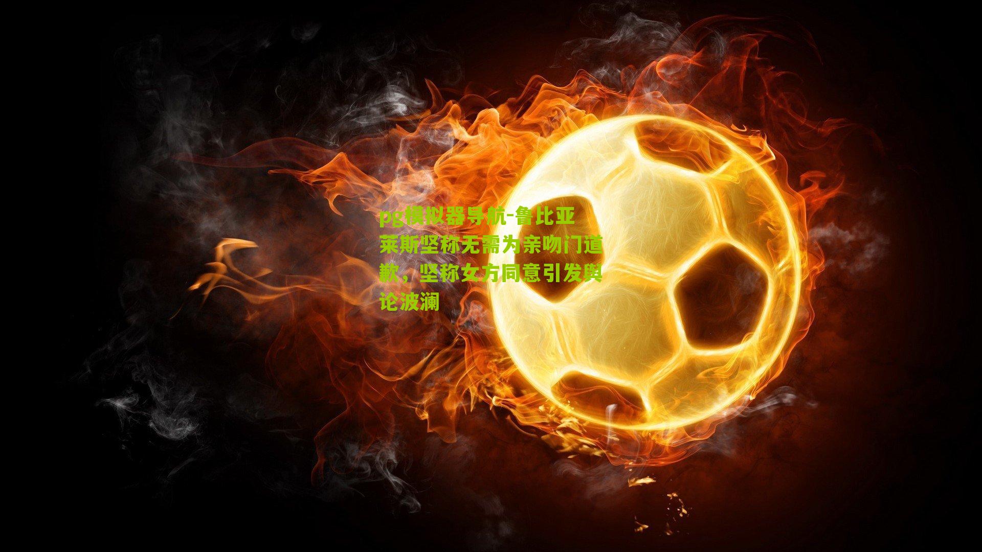 鲁比亚莱斯坚称无需为亲吻门道歉，坚称女方同意引发舆论波澜